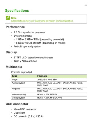 - 83
Specifications
Performance
• 1.5 GHz quad-core processor
• System memory:
• 1 GB or 2 GB of RAM (depending on model)
• 8 GB or 16 GB of ROM (depending on model)
• Android operating system
Display
• 5" TFT LCD, capacitive touchscreen
• 1280 x 720 resolution
Multimedia
Formats supported:
USB connector
• Micro USB connector
• USB client
• DC power-in (5.2 V, 1.35 A)
Note
Specifications may vary depending on region and configuration.
Type Formats
Image JPEG, GIF, PNG, BMP
Audio playback MP3, AMR, AAC LC, AAC+, eAAC+, Vorbis, FLAC,
MIDI, WAVE
Ringtone MP3, AMR, AAC LC, AAC+, eAAC+, Vorbis, FLAC,
MIDI, WAVE
Video recording H.263, H.264, MPEG4
Video playback H.263, H.264, MPEG4, VP8
 