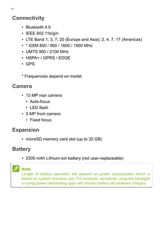 84 -
Connectivity
• Bluetooth 4.0
• IEEE 802.11b/g/n
• LTE Band 1, 3, 7, 20 (Europe and Asia); 2, 4, 7, 17 (Americas)
• * GSM 850 / 900 / 1800 / 1900 MHz
• UMTS 900 / 2100 MHz
• HSPA+ / GPRS / EDGE
• GPS
* Frequencies depend on model.
Camera
• 13 MP rear camera
• Auto-focus
• LED flash
• 5 MP front camera
• Fixed focus
Expansion
• microSD memory card slot (up to 32 GB)
Battery
• 2300 mAh Lithium-ion battery (not user-replaceable)
Note
Length of battery operation will depend on power consumption which is
based on system resource use. For example, constantly using the backlight
or using power-demanding apps will shorten battery life between charges.
 