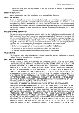 End User License Agreement - 87
Sudan and Syria; or (ii) use any Software for any use prohibited by the laws or regulations of
the United States.
SUPPORT SERVICES
Acer is not obligated to provide technical or other support for the Software.
ACER LIVE UPDATE
Certain of the software contains elements that enable the use of the Acer Live Update service,
which allows for updates for such software to be automatically downloaded and installed on your
smartphone. By installing the software, you hereby agree and consent that Acer (or its licensors)
may automatically check the version of such software that you are using on your smartphone and
may provide upgrades to such software that may be automatically downloaded on to your
smartphone.
OWNERSHIP AND COPYRIGHT
Title, ownership rights and intellectual property rights in and to the Software and all copies thereof
shall remain with Acer or Acer's licensors or suppliers (as applicable). You do not have or shall not
gain any proprietary interest in the Software (including any modifications or copies made by or for
you) or any related intellectual property rights. Title and related rights in the content accessed
through the Software is the property of the applicable content owner and may be protected by
applicable law. This license gives you no rights to such contents. You hereby agree
1. Not to remove any copyright or other proprietary notices from the Software;
2. To reproduce all such notices on any authorized copies you make; and
3. To use best efforts to prevent any unauthorized copying of the Software.
TRADEMARKS
This Agreement does not grant to you any rights in connection with any trademarks or service
marks of Acer or of Acer's licensors or suppliers.
DISCLAIMER OF WARRANTIES
TO THE MAXIMUM EXTENT PERMITTED BY APPLICABLE LAW, ACER, ITS SUPPLIERS,
AND ITS LICENSORS, PROVIDE THE SOFTWARE "AS IS" AND WITH ALL FAULTS, AND
HEREBY DISCLAIM ALL OTHER WARRANTIES AND CONDITIONS, EITHER EXPRESS,
IMPLIED OR STATUTORY, INCLUDING, BUT NOT LIMITED TO, ANY IMPLIED WARRANTIES,
DUTIES OR CONDITIONS OF MERCHANTABILITY, OF FITNESS FOR A PARTICULAR
PURPOSE, OF ACCURACY OR COMPLETENESS OF RESPONSES, OF RESULTS, OF
WORKMANLIKE EFFORT, OF LACK OF VIRUSES, AND OF LACK OF NEGLIGENCE, ALL
WITH REGARD TO THE SOFTWARE AND THE PROVISION OF OR FAILURE TO PROVIDE
SUPPORT SERVICES. ALSO, THERE IS NO WARRANTY OR CONDITION OF TITLE, QUIET
ENJOYMENT, QUIET POSSESSION, CORRESPONDENCE TO DESCRIPTION OR NON-
INFRINGEMENT WITH REGARD TO THE SOFTWARE.
EXCLUSION OF INCIDENTAL, CONSEQUENTIAL AND CERTAIN OTHER DAMAGES
TO THE MAXIMUM EXTENT PERMITTED BY APPLICABLE LAW, IN NO EVENT SHALL ACER,
ACER'S SUPPLIERS, OR ACER'S LICENSORS, BE LIABLE FOR ANY SPECIAL, INCIDENTAL,
INDIRECT, PUNITIVE, OR CONSEQUENTIAL DAMAGES WHATSOEVER (INCLUDING, BUT
NOT LIMITED TO, DAMAGES FOR LOSS OF PROFITS OR CONFIDENTIAL OR OTHER
INFORMATION, FOR BUSINESS INTERRUPTION, FOR PERSONAL INJURY, FOR LOSS OF
PRIVACY, FOR FAILURE TO MEET ANY DUTY INCLUDING OF GOOD FAITH OR OF
REASONABLE CARE, FOR NEGLIGENCE, AND FOR ANY OTHER PECUNIARY OR OTHER
LOSS WHATSOEVER) ARISING OUT OF OR IN ANY WAY RELATED TO THE USE OF OR
INABILITY TO USE THE SOFTWARE, THE PROVISION OF OR FAILURE TO PROVIDE
SUPPORT SERVICES, OR OTHERWISE UNDER OR IN CONNECTION WITH ANY
 