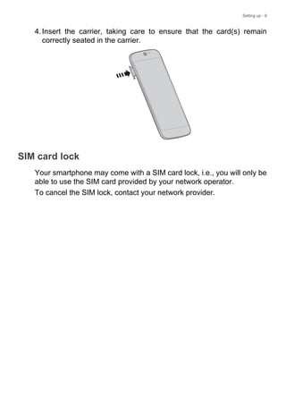 Setting up - 9
4.Insert the carrier, taking care to ensure that the card(s) remain
correctly seated in the carrier.
SIM card lock
Your smartphone may come with a SIM card lock, i.e., you will only be
able to use the SIM card provided by your network operator.
To cancel the SIM lock, contact your network provider.
 
