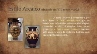 10
O estilo arcaico é constituído por
duas fases: a fase orientalizante que se
baseia nas influências orientais das viagens
comerciais e de colonização feitas pelos
gregos; e a fase arcaica recente, marcada
pelo aparecimento da cerâmica ilustrada com
figuras pintadas a negro.
 
