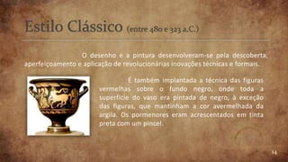 14
O desenho e a pintura desenvolveram-se pela descoberta,
aperfeiçoamento e aplicação de revolucionárias inovações técnicas e formais.
É também implantada a técnica das figuras
vermelhas sobre o fundo negro, onde toda a
superfície do vaso era pintada de negro, à exceção
das figuras, que mantinham a cor avermelhada da
argila. Os pormenores eram acrescentados em tinta
preta com um pincel.
 