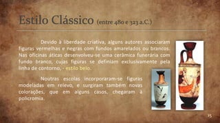 15
Devido à liberdade criativa, alguns autores associaram
figuras vermelhas e negras com fundos amarelados ou brancos.
Nas oficinas áticas desenvolveu-se uma cerâmica funerária com
fundo branco, cujas figuras se definiam exclusivamente pela
linha de contorno, - estilo belo.
Noutras escolas incorporaram-se figuras
modeladas em relevo, e surgiram também novas
colorações, que em alguns casos, chegaram à
policromia.
 