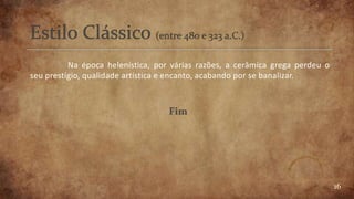 16
Na época helenística, por várias razões, a cerâmica grega perdeu o
seu prestígio, qualidade artística e encanto, acabando por se banalizar.
 