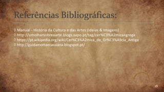 18
◊ Manual - História da Cultura e das Artes (Ideias & Imagens)
◊ http://umolharsobreaarte.blogs.sapo.pt/tag/cer%C3%A2mica+grega
◊ https://pt.wikipedia.org/wiki/Cer%C3%A2mica_da_Gr%C3%A9cia_Antiga
◊ http://guidamottaecassiana.blogspot.pt/
 