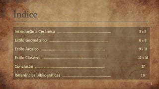 2
Introdução à Cerâmica ..…………………………………………... 3 a 5
Estilo Geométrico ..……………………………………………….. 6 a 8
Estilo Arcaico ..……………………………………………………. 9 a 11
Estilo Clássico ..…………………………………………………… 12 a 16
Conclusão ..………………………………………………………... 17
Referências Bibliográficas ..………………………………………. 18
 