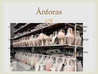 
 Serviam para o transporte e para o armazenamento
de água, cereais, mel, mas especialmente salmoura
de peixe, azeite e vinho.
 Eram vasos destinados ao transporte de mercadorias
para a troca ou para o comércio.
 Em Portugal, principalmente no litoral e ao longo
dos principais rios, vão sendo descobertos inúmeros
fragmentos deste tipo de recipientes.
Ânforas
 