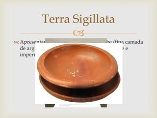 
 Apresentam-se cobertas por um engobe (fina camada
de argila decantada várias vezes).É resistente e
impermeável.
Terra Sigillata
 
