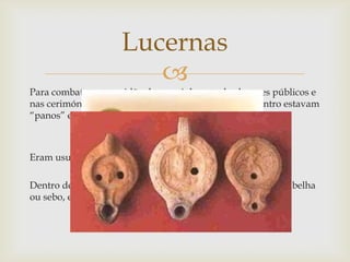 
Para combater a escuridão dos caminhos ou dos lugares públicos e
nas cerimónias religiosas, usavam-se as lucernas, lá dentro estavam
“panos” embebidos de substâncias inflamáveis (azeite).
Eram usualmente feitas de argila.
Dentro de casa, a iluminação fazia-se com velas , de cera de abelha
ou sebo, e lamparinas de azeite;
Lucernas
 