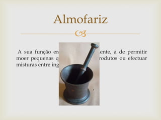 
A sua função era, fundamentalmente, a de permitir
moer pequenas quantidades de produtos ou efectuar
misturas entre ingredientes.
Almofariz
 