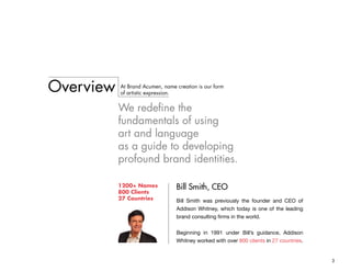 3
Overview At Brand Acumen, name creation is our form
of artistic expression.
We redefine the
fundamentals of using
art and language
as a guide to developing
profound brand identities.
Bill Smith, CEO1200+ Names
800 Clients
27 Countries Bill Smith was previously the founder and CEO of
Addison Whitney, which today is one of the leading
brand consulting firms in the world.
Beginning in 1991 under Bill’s guidance, Addison
Whitney worked with over 800 clients in 27 countries.
 