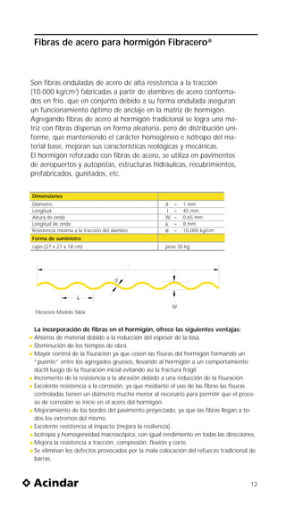 Fibras de acero para hormigón Fibracero®



Son fibras onduladas de acero de alta resistencia a la tracción
(10.000 kg/cm2) fabricadas a partir de alambres de acero conforma-
dos en frío, que en conjunto debido a su forma ondulada aseguran
un funcionamiento óptimo de anclaje en la matriz de hormigón.
Agregando fibras de acero al hormigón tradicional se logra una ma-
triz con fibras dispersas en forma aleatoria, pero de distribución uni-
forme, que manteniendo el carácter homogéneo e isótropo del ma-
terial base, mejoran sus características reológicas y mecánicas.
El hormigón reforzado con fibras de acero, se utiliza en pavimentos
de aeropuertos y autopistas, estructuras hidráulicas, recubrimientos,
prefabricados, gunitados, etc.


Dimensiones
Diámetro                                           d    =   1 mm
Longitud                                            I   =   45 mm
Altura de onda                                     W    =   0,65 mm
Longitud de onda                                   λ    =   8 mm
Resistencia mínima a la tracción del alambre       σ    =   10.000 kg/cm2
Forma de suministro
cajas (27 x 27 x 18 cm)                            peso 30 kg




                                     d


                    λ
                                                        W
 Fibracero Modelo Tabix


 La incorporación de fibras en el hormigón, ofrece las siguientes ventajas:
 Ahorros de material debido a la reducción del espesor de la losa.
 Disminución de los tiempos de obra.
 Mayor control de la fisuración ya que cosen las fisuras del hormigón formando un
 “puente” entre los agregados gruesos, llevando al hormigón a un comportamiento
 dúctil luego de la fisuración inicial evitando así la fractura frágil.
 Incremento de la resistencia a la abrasión debido a una reducción de la fisuración.
 Excelente resistencia a la corrosión, ya que mediante el uso de las fibras las fisuras
 controladas tienen un diámetro mucho menor al necesario para permitir que el proce-
 so de corrosión se inicie en el acero del hormigón.
 Mejoramiento de los bordes del pavimento proyectado, ya que las fibras llegan a to-
 dos los extremos del mismo.
 Excelente resistencia al impacto (mejora la resiliencia).
 Isotropía y homogeneidad macroscópica, con igual rendimiento en todas las direcciones.
 Mejora la resistencia a tracción, compresión, flexión y corte.
 Se eliminan los defectos provocados por la mala colocación del refuerzo tradicional de
 barras.



                                                                                     12
 