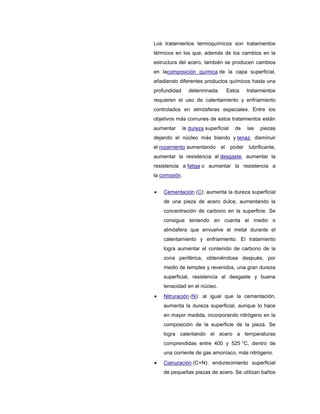 Los tratamientos termoquímicos son tratamientos
térmicos en los que, además de los cambios en la
estructura del acero, también se producen cambios
en lacomposición química de la capa superficial,
añadiendo diferentes productos químicos hasta una
profundidad determinada. Estos tratamientos
requieren el uso de calentamiento y enfriamiento
controlados en atmósferas especiales. Entre los
objetivos más comunes de estos tratamientos están
aumentar la dureza superficial de las piezas
dejando el núcleo más blando y tenaz, disminuir
el rozamiento aumentando el poder lubrificante,
aumentar la resistencia al desgaste, aumentar la
resistencia a fatiga o aumentar la resistencia a
la corrosión.
Cementación (C): aumenta la dureza superficial
de una pieza de acero dulce, aumentando la
concentración de carbono en la superficie. Se
consigue teniendo en cuenta el medio o
atmósfera que envuelve el metal durante el
calentamiento y enfriamiento. El tratamiento
logra aumentar el contenido de carbono de la
zona periférica, obteniéndose después, por
medio de temples y revenidos, una gran dureza
superficial, resistencia al desgaste y buena
tenacidad en el núcleo.
Nitruración (N): al igual que la cementación,
aumenta la dureza superficial, aunque lo hace
en mayor medida, incorporando nitrógeno en la
composición de la superficie de la pieza. Se
logra calentando el acero a temperaturas
comprendidas entre 400 y 525 °C, dentro de
una corriente de gas amoníaco, más nitrógeno.
Cianuración (C+N): endurecimiento superficial
de pequeñas piezas de acero. Se utilizan baños
 
