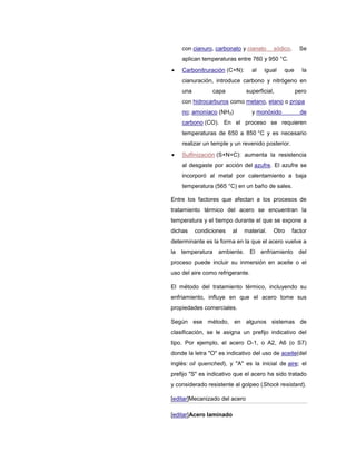 con cianuro, carbonato y cianato sódico. Se
aplican temperaturas entre 760 y 950 °C.
Carbonitruración (C+N): al igual que la
cianuración, introduce carbono y nitrógeno en
una capa superficial, pero
con hidrocarburos como metano, etano o propa
no; amoníaco (NH3) y monóxido de
carbono (CO). En el proceso se requieren
temperaturas de 650 a 850 °C y es necesario
realizar un temple y un revenido posterior.
Sulfinización (S+N+C): aumenta la resistencia
al desgaste por acción del azufre. El azufre se
incorporó al metal por calentamiento a baja
temperatura (565 °C) en un baño de sales.
Entre los factores que afectan a los procesos de
tratamiento térmico del acero se encuentran la
temperatura y el tiempo durante el que se expone a
dichas condiciones al material. Otro factor
determinante es la forma en la que el acero vuelve a
la temperatura ambiente. El enfriamiento del
proceso puede incluir su inmersión en aceite o el
uso del aire como refrigerante.
El método del tratamiento térmico, incluyendo su
enfriamiento, influye en que el acero tome sus
propiedades comerciales.
Según ese método, en algunos sistemas de
clasificación, se le asigna un prefijo indicativo del
tipo. Por ejemplo, el acero O-1, o A2, A6 (o S7)
donde la letra "O" es indicativo del uso de aceite(del
inglés: oil quenched), y "A" es la inicial de aire; el
prefijo "S" es indicativo que el acero ha sido tratado
y considerado resistente al golpeo (Shock resistant).
[editar]Mecanizado del acero
[editar]Acero laminado
 