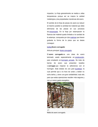 impactos. La forja generalmente se realiza a altas
temperaturas porque así se mejora la calidad
metalúrgica y las propiedades mecánicas del acero.
El sentido de la forja de piezas de acero es reducir
al máximo posible la cantidad de material que debe
eliminarse de las piezas en sus procesos
de mecanizado. En la forja por estampación la
fluencia del material queda limitada a la cavidad de
la estampa, compuesta por dos matrices que tienen
grabada la forma de la pieza que se desea
conseguir.
[editar]Acero corrugado
Artículo principal: Acero corrugado.
El acero corrugado es una clase de acero
laminado usado especialmente en construcción,
para emplearlo en hormigón armado. Se trata de
barras de acero que presentan resaltos
o corrugas que mejoran la adherencia con el
hormigón. Está dotado de una gran ductilidad, la
cual permite que a la hora de cortar y doblar no
sufra daños, y tiene una gran soldabilidad, todo ello
para que estas operaciones resulten más seguras y
con un menor gasto energético.
Malla de acero corrugado.
 
