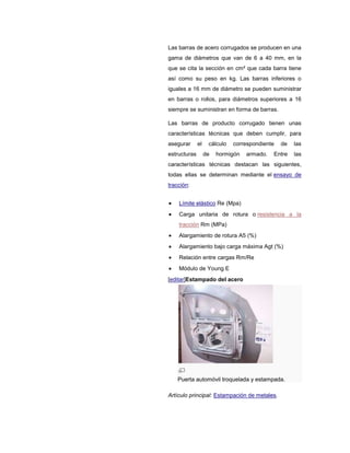 Las barras de acero corrugados se producen en una
gama de diámetros que van de 6 a 40 mm, en la
que se cita la sección en cm² que cada barra tiene
así como su peso en kg. Las barras inferiores o
iguales a 16 mm de diámetro se pueden suministrar
en barras o rollos, para diámetros superiores a 16
siempre se suministran en forma de barras.
Las barras de producto corrugado tienen unas
características técnicas que deben cumplir, para
asegurar el cálculo correspondiente de las
estructuras de hormigón armado. Entre las
características técnicas destacan las siguientes,
todas ellas se determinan mediante el ensayo de
tracción:
Límite elástico Re (Mpa)
Carga unitaria de rotura o resistencia a la
tracción Rm (MPa)
Alargamiento de rotura A5 (%)
Alargamiento bajo carga máxima Agt (%)
Relación entre cargas Rm/Re
Módulo de Young E
[editar]Estampado del acero
Puerta automóvil troquelada y estampada.
Artículo principal: Estampación de metales.
 