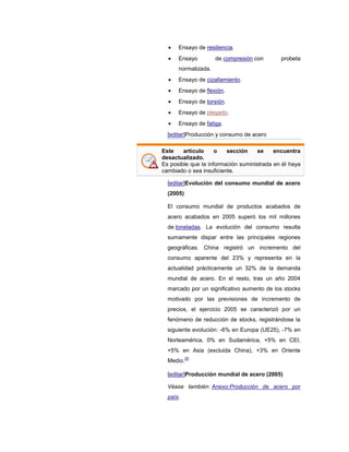 Ensayo de resiliencia.
Ensayo de compresión con probeta
normalizada.
Ensayo de cizallamiento.
Ensayo de flexión.
Ensayo de torsión.
Ensayo de plegado.
Ensayo de fatiga.
[editar]Producción y consumo de acero
Este artículo o sección se encuentra
desactualizado.
Es posible que la información suministrada en él haya
cambiado o sea insuficiente.
[editar]Evolución del consumo mundial de acero
(2005)
El consumo mundial de productos acabados de
acero acabados en 2005 superó los mil millones
de toneladas. La evolución del consumo resulta
sumamente dispar entre las principales regiones
geográficas. China registró un incremento del
consumo aparente del 23% y representa en la
actualidad prácticamente un 32% de la demanda
mundial de acero. En el resto, tras un año 2004
marcado por un significativo aumento de los stocks
motivado por las previsiones de incremento de
precios, el ejercicio 2005 se caracterizó por un
fenómeno de reducción de stocks, registrándose la
siguiente evolución: -6% en Europa (UE25), -7% en
Norteamérica, 0% en Sudamérica, +5% en CEI,
+5% en Asia (excluida China), +3% en Oriente
Medio.
25
[editar]Producción mundial de acero (2005)
Véase también: Anexo:Producción de acero por
país.
 