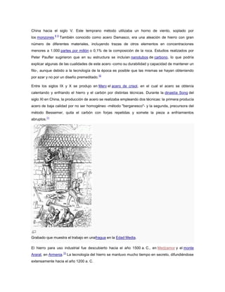 China hacia el siglo V. Este temprano método utilizaba un horno de viento, soplado por
los monzones.
8 9
También conocido como acero Damasco, era una aleación de hierro con gran
número de diferentes materiales, incluyendo trazas de otros elementos en concentraciones
menores a 1.000 partes por millón o 0,1% de la composición de la roca. Estudios realizados por
Peter Paufler sugirieron que en su estructura se incluían nanotubos de carbono, lo que podría
explicar algunas de las cualidades de este acero -como su durabilidad y capacidad de mantener un
filo-, aunque debido a la tecnología de la época es posible que las mismas se hayan obteniendo
por azar y no por un diseño premeditado.
10
Entre los siglos IX y X se produjo en Merv el acero de crisol, en el cual el acero se obtenía
calentando y enfriando el hierro y el carbón por distintas técnicas. Durante la dinastía Song del
siglo XI en China, la producción de acero se realizaba empleando dos técnicas: la primera producía
acero de baja calidad por no ser homogéneo -método "berganesco"- y la segunda, precursora del
método Bessemer, quita el carbón con forjas repetidas y somete la pieza a enfriamientos
abruptos.
11
Grabado que muestra el trabajo en unafragua en la Edad Media.
El hierro para uso industrial fue descubierto hacia el año 1500 a. C., en Medzamor y el monte
Ararat, en Armenia.
12
La tecnología del hierro se mantuvo mucho tiempo en secreto, difundiéndose
extensamente hacia el año 1200 a. C.
 
