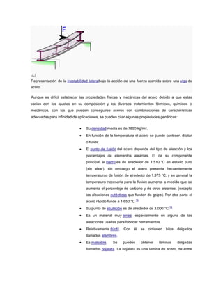 Representación de la inestabilidad lateralbajo la acción de una fuerza ejercida sobre una viga de
acero.
Aunque es difícil establecer las propiedades físicas y mecánicas del acero debido a que estas
varían con los ajustes en su composición y los diversos tratamientos térmicos, químicos o
mecánicos, con los que pueden conseguirse aceros con combinaciones de características
adecuadas para infinidad de aplicaciones, se pueden citar algunas propiedades genéricas:
Su densidad media es de 7850 kg/m³.
En función de la temperatura el acero se puede contraer, dilatar
o fundir.
El punto de fusión del acero depende del tipo de aleación y los
porcentajes de elementos aleantes. El de su componente
principal, el hierro es de alrededor de 1.510 °C en estado puro
(sin alear), sin embargo el acero presenta frecuentemente
temperaturas de fusión de alrededor de 1.375 °C, y en general la
temperatura necesaria para la fusión aumenta a medida que se
aumenta el porcentaje de carbono y de otros aleantes. (excepto
las aleaciones eutécticas que funden de golpe). Por otra parte el
acero rápido funde a 1.650 °C.
15
Su punto de ebullición es de alrededor de 3.000 °C.
16
Es un material muy tenaz, especialmente en alguna de las
aleaciones usadas para fabricar herramientas.
Relativamente dúctil. Con él se obtienen hilos delgados
llamados alambres.
Es maleable. Se pueden obtener láminas delgadas
llamadas hojalata. La hojalata es una lámina de acero, de entre
 