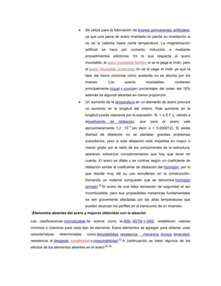 Se utiliza para la fabricación de imanes permanentes artificiales,
ya que una pieza de acero imantada no pierde su imantación si
no se la calienta hasta cierta temperatura. La magnetización
artificial se hace por contacto, inducción o mediante
procedimientos eléctricos. En lo que respecta al acero
inoxidable, al acero inoxidable ferrítico sí se le pega el imán, pero
al acero inoxidable austenítico no se le pega el imán ya que la
fase del hierro conocida como austenita no es atraída por los
imanes. Los aceros inoxidables contienen
principalmente níquel y cromoen porcentajes del orden del 10%
además de algunos aleantes en menor proporción.
Un aumento de la temperatura en un elemento de acero provoca
un aumento en la longitud del mismo. Este aumento en la
longitud puede valorarse por la expresión: δL = α δ t° L, siendo a
elcoeficiente de dilatación, que para el acero vale
aproximadamente 1,2 · 10
−5
(es decir α = 0,000012). Si existe
libertad de dilatación no se plantean grandes problemas
subsidiarios, pero si esta dilatación está impedida en mayor o
menor grado por el resto de los componentes de la estructura,
aparecen esfuerzos complementarios que hay que tener en
cuenta. El acero se dilata y se contrae según un coeficiente de
dilatación similar al coeficiente de dilatación del hormigón, por lo
que resulta muy útil su uso simultáneo en la construcción,
formando un material compuesto que se denomina hormigón
armado.
18
El acero da una falsa sensación de seguridad al ser
incombustible, pero sus propiedades mecánicas fundamentales
se ven gravemente afectadas por las altas temperaturas que
pueden alcanzar los perfiles en el transcurso de un incendio.
[Elementos aleantes del acero y mejoras obtenidas con la aleación
Las clasificaciones normalizadas de aceros como la AISI, ASTM y UNS, establecen valores
mínimos o máximos para cada tipo de elemento. Estos elementos se agregan para obtener unas
características determinadas como templabilidad, resistencia mecánica, dureza, tenacidad,
resistencia al desgaste, soldabilidad o maquinabilidad.
21
A continuación se listan algunos de los
efectos de los elementos aleantes en el acero:
22 23
 