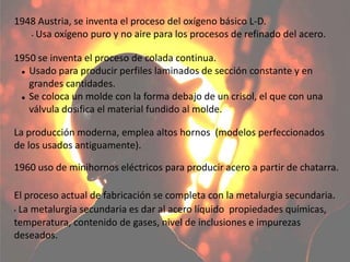 El proceso actual de fabricación se completa con la metalurgia secundaria.
• La metalurgia secundaria es dar al acero líquido propiedades químicas,
temperatura, contenido de gases, nivel de inclusiones e impurezas
deseados.
1960 uso de minihornos eléctricos para producir acero a partir de chatarra.
1950 se inventa el proceso de colada continua.
 Usado para producir perfiles laminados de sección constante y en
grandes cantidades.
 Se coloca un molde con la forma debajo de un crisol, el que con una
válvula dosifica el material fundido al molde.
1948 Austria, se inventa el proceso del oxígeno básico L-D.
• Usa oxígeno puro y no aire para los procesos de refinado del acero.
La producción moderna, emplea altos hornos (modelos perfeccionados
de los usados antiguamente).
 