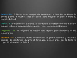 Plomo – Pb : El Plomo es un ejemplo de elemento casi insoluble en Hierro. Se 
añade plomo a muchos tipos de acero para mejorar en gran manera su 
maquinabilidad. 
Titanio – Ti : Básicamente, el Titanio se utiliza para estabilizar y desoxidar acero, 
aunque debido a sus propiedades, pocas veces se usa en soldaduras. 
Tungsteno – W : El Tungsteno se añade para impartir gran resistencia a alta 
temperatura. 
Vanadio – V : El Vanadio facilita la formación de grano pequeño y reduce la 
perdida de resistencia durante el templado, aumentando por lo tanto la 
capacidad de endurecimiento. 
 