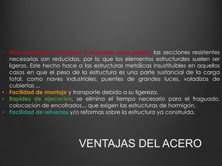• Alta resistencia mecánica y reducido peso propio: las secciones resistentes 
necesarias son reducidas, por lo que los elementos estructurales suelen ser 
ligeros. Este hecho hace a las estructuras metálicas insustituibles en aquellos 
casos en que el peso de la estructura es una parte sustancial de la carga 
total, como naves industriales, puentes de grandes luces, voladizos de 
cubiertas ... 
• Facilidad de montaje y transporte debido a su ligereza. 
• Rapidez de ejecución, se elimina el tiempo necesario para el fraguado, 
colocación de encofrados... que exigen las estructuras de hormigón. 
• Facilidad de refuerzos y/o reformas sobre la estructura ya construida. 
VENTAJAS DEL ACERO 
 