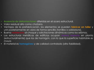 • Ausencia de deformaciones diferidas en el acero estructural. 
• Valor residual alto como chatarra. 
• Ventajas de la prefabricación, los elementos se pueden fabricar en taller y 
unir posteriormente en obra de forma sencilla (tornillos o soldadura). 
• Buena resistencia al choque y solicitaciones dinámicas como los seísmos. 
• Las estructuras metálicas de edificios ocupan menos espacio en planta 
(estructuralmente) que las de hormigón, con lo que la superficie habitable es 
mayor. 
• El material es homogéneo y de calidad controlada (alta fiabilidad). 
 