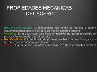 PROPIEDADES MECANICAS 
DEL ACERO 
• Resistencia al desgaste: Es la resistencia que ofrece un material a dejarse 
erosionar cuando esta en contacto de fricción con otro material. 
• Tenacidad: Es la capacidad que tiene un material de absorber energía sin 
producir Fisuras (resistencia al impacto). 
• Maquinabilidad: Es la facilidad que posee un material de permitir el proceso 
de mecanizado por arranque de viruta. 
• Dureza: Es la resistencia que ofrece un acero para dejarse penetrar. Se mide 
 