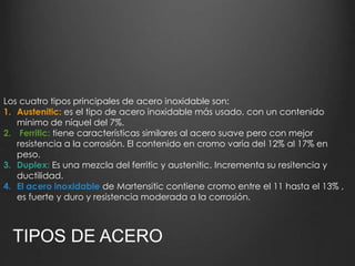 Los cuatro tipos principales de acero inoxidable son: 
1. Austenitic: es el tipo de acero inoxidable más usado, con un contenido 
mínimo de níquel del 7%. 
2. Ferritic: tiene características similares al acero suave pero con mejor 
resistencia a la corrosión. El contenido en cromo varia del 12% al 17% en 
peso. 
3. Duplex: Es una mezcla del ferritic y austenitic. Incrementa su resitencia y 
ductilidad. 
4. El acero inoxidable de Martensitic contiene cromo entre el 11 hasta el 13% , 
es fuerte y duro y resistencia moderada a la corrosión. 
TIPOS DE ACERO 
 