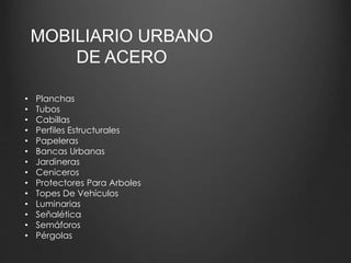 MOBILIARIO URBANO 
DE ACERO 
• Planchas 
• Tubos 
• Cabillas 
• Perfiles Estructurales 
• Papeleras 
• Bancas Urbanas 
• Jardineras 
• Ceniceros 
• Protectores Para Arboles 
• Topes De Vehículos 
• Luminarias 
• Señalética 
• Semáforos 
• Pérgolas 
 