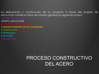 La elaboración y construcción de un proyecto a través del empleo de 
estructuras metálicas tiene de manera general las siguientes etapa: 
1.Proyecto estructural. 
(diseño estructural) 
2.Ingeniería del proyecto 
3.Abastecimiento de los materiales 
4.Fabricación 
5.Embarque 
6.Montaje 
7.Supervisión 
PROCESO CONSTRUCTIVO 
DEL ACERO 
 