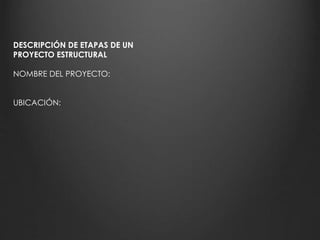 DESCRIPCIÓN DE ETAPAS DE UN 
PROYECTO ESTRUCTURAL 
NOMBRE DEL PROYECTO: 
UBICACIÓN: 
 