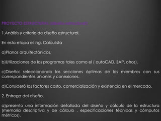 PROYECTO ESTRUCTURAL (diseño estructural) 
1.Análisis y criterio de diseño estructural. 
En esta etapa el ing. Calculista 
a)Planos arquitectónicos. 
b)Utilizaciones de los programas tales como el ( autoCAD, SAP, otros). 
c)Diseño: seleccionando las secciones óptimas de los miembros con sus 
correspondientes uniones y conexiones. 
d)Consideró los factores costo, comercialización y existencia en el mercado. 
2. Entrega del diseño. 
a)presento una información detallada del diseño y cálculo de la estructura 
(memoria descriptiva y de cálculo , especificaciones técnicas y cómputos 
métricos). 
 