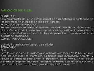 FABRICACION EN EL TALLER. 
PLANTILLAJE: 
Se realizaron plantillas en la escala natural, en especial para la confección de 
las cartelas de unión de cada nodo de las cerchas. 
MARCADO SOBRE PRODUCTOS 
En este momento se realiza el marcado de cada una de las piezas con su 
ubicación dentro de la estructura , en este caso se verifican las dimensiones, 
espesores de láminas y formas, a los fines de prevenir un mejor desarrollo en el 
proceso de ensamblaje. 
CORTES Y PERFORACIONES 
actividad a realizarse en campo o en el taller. 
SOLDADURAS 
Ejem. 
Para la ejecución de la soldadora se utilizaron electrodos 7018* 1/8 , en este 
caso los electrodos se mantenían en hornos para mantenerlos calientes y 
reducir la porosidad para evitar la afectación de la misma. En las piezas 
cortadas se preparan los bordes realizando un biselado en las zonas donde se 
une con la soldadura. Los biseles pueden adoptar formas de “V”. 
 