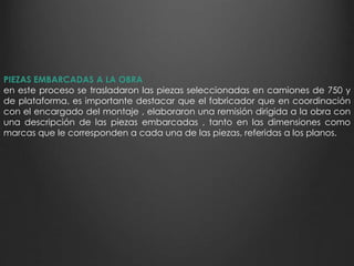 PIEZAS EMBARCADAS A LA OBRA 
en este proceso se trasladaron las piezas seleccionadas en camiones de 750 y 
de plataforma, es importante destacar que el fabricador que en coordinación 
con el encargado del montaje , elaboraron una remisión dirigida a la obra con 
una descripción de las piezas embarcadas , tanto en las dimensiones como 
marcas que le corresponden a cada una de las piezas, referidas a los planos. 
 