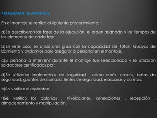 PROGRAMA DE MONTAJE. 
En el montaje se realizó el siguiente procedimiento: 
a)Se describieron las fases de la ejecución, el orden asignado y los tiempos de 
los elementos de cada fase. 
b)En este caso se utilizó una grúa con la capacidad de 10ton. Guayas de 
izamiento y andamios para asegurar al personal en el montaje. 
c)El personal a intervenir durante el montaje fue seleccionado y se utilizaron 
soldadores certificados por : 
d)Se utilizaron implementos de seguridad , como arnés, cascos, botas de 
seguridad, guantes de carnaza, lentes de seguridad, máscaras y caretas. 
e)Se verifico el replanteo 
f)Se verifico los aplomos , nivelaciones, alineaciones , recepción , 
almacenamiento y manipulación. 
 