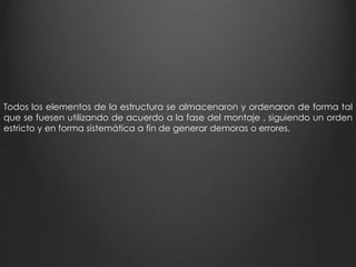 Todos los elementos de la estructura se almacenaron y ordenaron de forma tal 
que se fuesen utilizando de acuerdo a la fase del montaje , siguiendo un orden 
estricto y en forma sistemática a fin de generar demoras o errores. 
 