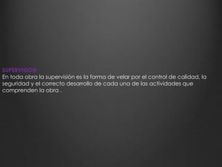 SUPERVISION 
En toda obra la supervisión es la forma de velar por el control de calidad, la 
seguridad y el correcto desarrollo de cada una de las actividades que 
comprenden la obra . 
