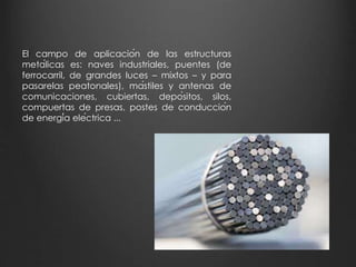 El campo de aplicación de las estructuras 
metálicas es: naves industriales, puentes (de 
ferrocarril, de grandes luces – mixtos – y para 
pasarelas peatonales), mástiles y antenas de 
comunicaciones, cubiertas, depósitos, silos, 
compuertas de presas, postes de conducción 
de energía eléctrica ... 
 