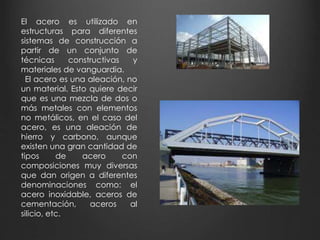 El acero es utilizado en 
estructuras para diferentes 
sistemas de construcción a 
partir de un conjunto de 
técnicas constructivas y 
materiales de vanguardia. 
El acero es una aleación, no 
un material. Esto quiere decir 
que es una mezcla de dos o 
más metales con elementos 
no metálicos, en el caso del 
acero, es una aleación de 
hierro y carbono, aunque 
existen una gran cantidad de 
tipos de acero con 
composiciones muy diversas 
que dan origen a diferentes 
denominaciones como: el 
acero inoxidable, aceros de 
cementación, aceros al 
silicio, etc. 
 