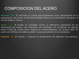 COMPOSICION DEL ACERO 
Aluminio – Al : EL Aluminio es usado principalmente como desoxidante en la 
elaboración de acero. El Aluminio también reduce el crecimiento del grano al 
formar óxidos y nitruros. 
Azufre – S : El Azufre se considera como un elemento perjudicial en las 
aleaciones de acero, una impureza. Sin embargo, en ocasiones se agrega 
hasta 0.25% de azufre para mejorar la maquinabilidad. Los aceros altos en 
azufre son difíciles de soldar pueden causar porosidad en las sodaduras. 
Carbono - C : El Carbón – Carbono es el elemento de aleación mas efectivo, 
 