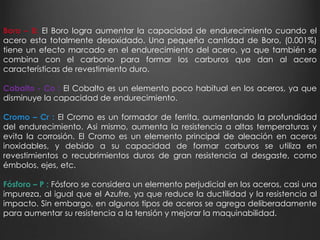 Boro – B: El Boro logra aumentar la capacidad de endurecimiento cuando el 
acero esta totalmente desoxidado. Una pequeña cantidad de Boro, (0.001%) 
tiene un efecto marcado en el endurecimiento del acero, ya que también se 
combina con el carbono para formar los carburos que dan al acero 
características de revestimiento duro. 
Cobalto - Co : El Cobalto es un elemento poco habitual en los aceros, ya que 
disminuye la capacidad de endurecimiento. 
Cromo – Cr : El Cromo es un formador de ferrita, aumentando la profundidad 
del endurecimiento. Asi mismo, aumenta la resistencia a altas temperaturas y 
evita la corrosión. El Cromo es un elemento principal de aleación en aceros 
inoxidables, y debido a su capacidad de formar carburos se utiliza en 
revestimientos o recubrimientos duros de gran resistencia al desgaste, como 
émbolos, ejes, etc. 
Fósforo – P : Fósforo se considera un elemento perjudicial en los aceros, casi una 
impureza, al igual que el Azufre, ya que reduce la ductilidad y la resistencia al 
impacto. Sin embargo, en algunos tipos de aceros se agrega deliberadamente 
para aumentar su resistencia a la tensión y mejorar la maquinabilidad. 
 