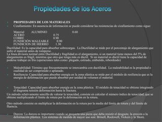  PROPIEDADES DE LOS MATERIALES
 Cizallamiento: En ausencia de información se puede considerar las resistencias de cizallamiento como sigue:
Material ALUMINIO 0.60
ACERO 0.75
COBRE 0.90
FUNDICIÓN MALEABLE 0.90
FUNDICION DE HIERRO 1.30
Ductilidad: Es la capacidad para absorber sobrecargas. La Ductilidad se mide por el porcentaje de alargamiento que
sufre el material antes de romperse.
La línea divisora normal entre Ductilidad y fragilidad es el alargamiento, si un material tiene menos del 5% de
alargamiento es frágil, mientras que otro que tenga más es dúctil. Si un material es dúctil tiene la capacidad de
poderse trabajar en frío (operaciones tales como: plegado, estirado, embutido, rebordeado)
 Maleabilidad: Término que frecuentemente se intercambia con ductilidad. La maleabilidad es la propiedad o
cualidad de ser comprimido o aplanado.
 Resiliencia: Capacidad para absorber energía en la zona elástica se mide por el módulo de resiliencia que es la
energía de deformación que puede absorber por unidad de volumen el material.
 Tenacidad: Capacidad para absorber energía en la zona plástica. El módulo de tenacidad se obtiene integrando
el diagrama tensión deformación hasta la fractura.
Un método relativamente sencillo de valorar la tenacidad, consiste en calcular el número índice de tenacidad, que se
obtiene multiplicando el límite de rotura por la deformación en la rotura.
Otro método consiste en multiplicar la deformación en la rotura por la media del límite de rotura y del límite de
fluencia.
 Dureza: La dureza es importante cuando se proyecta una pieza que deba resistir el desgaste, la erosión o la
deformación plástica. Los sistemas de medida de mayor uso son: Brinell, Rockwell, Vickers y la Shore.
 