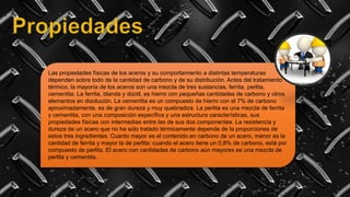 Las propiedades físicas de los aceros y su comportamiento a distintas temperaturas
dependen sobre todo de la cantidad de carbono y de su distribución. Antes del tratamiento
térmico, la mayoría de los aceros son una mezcla de tres sustancias, ferrita, perlita,
cementita. La ferrita, blanda y dúctil, es hierro con pequeñas cantidades de carbono y otros
elementos en disolución. La cementita es un compuesto de hierro con el 7% de carbono
aproximadamente, es de gran dureza y muy quebradiza. La perlita es una mezcla de ferrita
y cementita, con una composición específica y una estructura características, sus
propiedades físicas con intermedias entre las de sus dos componentes. La resistencia y
dureza de un acero que no ha sido tratado térmicamente depende de la proporciones de
estos tres ingredientes. Cuanto mayor es el contenido en carbono de un acero, menor es la
cantidad de ferrita y mayor la de perlita: cuando el acero tiene un 0,8% de carbono, está por
compuesto de perlita. El acero con cantidades de carbono aún mayores es una mezcla de
perlita y cementita.
 
