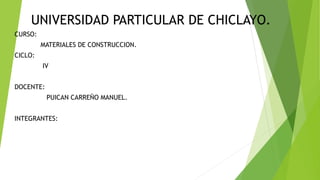UNIVERSIDAD PARTICULAR DE CHICLAYO.
CURSO:
MATERIALES DE CONSTRUCCION.
CICLO:
IV
DOCENTE:
PUICAN CARREÑO MANUEL.
INTEGRANTES:
 