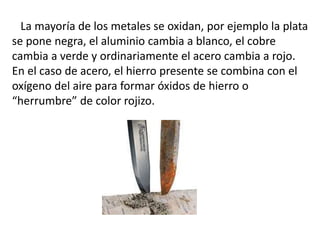 La mayoría de los metales se oxidan, por ejemplo la plata
se pone negra, el aluminio cambia a blanco, el cobre
cambia a verde y ordinariamente el acero cambia a rojo.
En el caso de acero, el hierro presente se combina con el
oxígeno del aire para formar óxidos de hierro o
“herrumbre” de color rojizo.