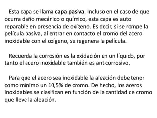 Esta capa se llama capa pasiva. Incluso en el caso de que
ocurra daño mecánico o químico, esta capa es auto
reparable en presencia de oxígeno. Es decir, si se rompe la
película pasiva, al entrar en contacto el cromo del acero
inoxidable con el oxígeno, se regenera la película.
Recuerda la corrosión es la oxidación en un líquido, por
tanto el acero inoxidable también es anticorrosivo.
Para que el acero sea inoxidable la aleación debe tener
como mínimo un 10,5% de cromo. De hecho, los aceros
inoxidables se clasifican en función de la cantidad de cromo
que lleve la aleación.