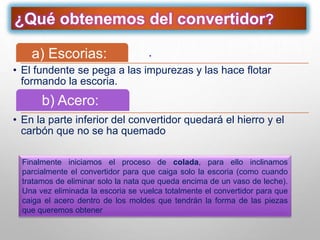 ¿Qué obtenemos del convertidor?
.a) Escorias:
• El fundente se pega a las impurezas y las hace flotar
formando la escoria.
.b) Acero:
• En la parte inferior del convertidor quedará el hierro y el
carbón que no se ha quemado
Finalmente iniciamos el proceso de colada, para ello inclinamos
parcialmente el convertidor para que caiga solo la escoria (como cuando
tratamos de eliminar solo la nata que queda encima de un vaso de leche).
Una vez eliminada la escoria se vuelca totalmente el convertidor para que
caiga el acero dentro de los moldes que tendrán la forma de las piezas
que queremos obtener
 