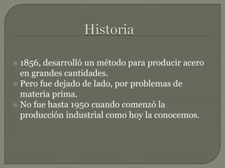  1856, desarrolló un método para producir acero
en grandes cantidades.
 Pero fue dejado de lado, por problemas de
materia prima.
 No fue hasta 1950 cuando comenzó la
producción industrial como hoy la conocemos.
 